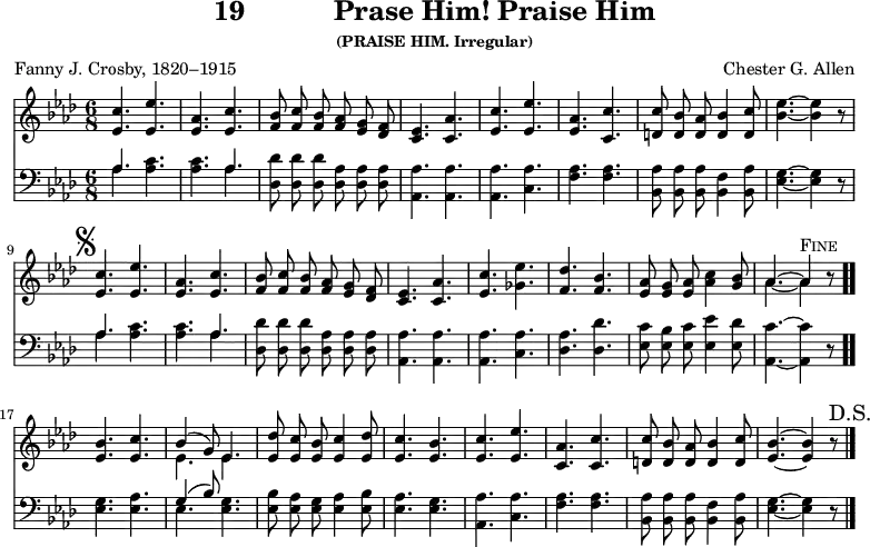 \version "2.16.2" 
\header { tagline = ##f title = \markup { "19" "          " "Prase Him! Praise Him" } subsubtitle = "(PRAISE HIM. Irregular)" composer = "Chester G. Allen" poet = "Fanny J. Crosby, 1820–1915" }
\score { << << \new Staff { \key aes \major \time 6/8 \autoBeamOff \relative c'' {
  <c ees,>4. <ees ees,> | <aes, ees> <c ees,> |
  <bes f>8 <c f,> <bes f> <aes f> <g ees> <f des> |
  <ees c>4. <aes c,> | %end of first line
  <c ees,> <ees ees,> | <aes, ees> <c c,> |
  <c d,>8 <bes d,> <aes d,> <bes d,>4 <c d,>8 |
  <bes ees>4. ~ q4 r8 \mark \markup { \musicglyph #"scripts.segno" } |
  <c ees,>4. <ees ees,> |
  <aes, ees> <c ees,> | %end of second line
  <bes f>8 <c f,> <bes f> <aes f> <g ees> <f des> |
  <ees c>4. <aes c,> | <c ees,> <ees ges,> | <des f,> <bes f> | %3rd
  <aes ees>8 <g ees> <aes ees> <c aes>4 <bes g>8 |
  << { aes4. ~ aes4^\markup \caps "Fine" } \\ { aes4. ~ aes4 } >> r8 \bar ".."
  <bes ees,>4. <c ees,> |
  << { bes4( g8) ees4. } \\ { ees ees } >> |
  <des' ees,>8 <c ees,> <bes ees,> <c ees,>4 <des ees,>8 | %4th line
  <c ees,>4. <bes ees,> | <c ees,> <ees ees,> | <aes, c,> <c c,> |
  <c d,>8 <bes d,> <aes d,> <bes d,>4 <c d,>8 |
  <bes ees,>4. ~ q4 r8 \mark \markup { "D.S." } \bar "|." } }
\new Staff { \clef bass \key aes \major \autoBeamOff \relative a {
  << { aes4. } \\ { aes } >> <aes c> | q << { aes } \\ { aes } >>
  <des, des'>8 q q <des aes'> q q | <aes aes'>4. q | %1st line
  q <c aes'> | <f aes> q |
  <bes, aes'>8 q q <bes f'>4 <bes aes'>8 | <ees g>4. ~ q4 r8 |
  << { aes4. } \\ { aes} >> <aes c> | q << { aes } \\ { aes } >> %2nd
  <des, des'>8 q q <des aes'> q q | <aes aes'>4. q |
  q <c aes'> | <des aes'> <des des'> | %3rd
  <ees c'>8 <ees bes'> <ees c'> <ees ees'>4 <ees des'>8 |
  <aes, c'>4. ~ q4 r8 | <ees' g>4. <ees aes> |
  << { g4( bes8) } \\ { ees,4. } >> <ees g> |
  <ees bes'>8 <ees aes> <ees g> <ees aes>4 <ees bes'>8 | %4th
  <ees aes>4. <ees g> | <aes, aes'> <c aes'> | <f aes> q |
  <bes, aes'>8 q q <bes f'>4 <bes aes'>8 | <ees g>4. ~ q4 r8 } } >> >>
\layout { indent = #0 }
\midi { \tempo 4. = 86 } }
