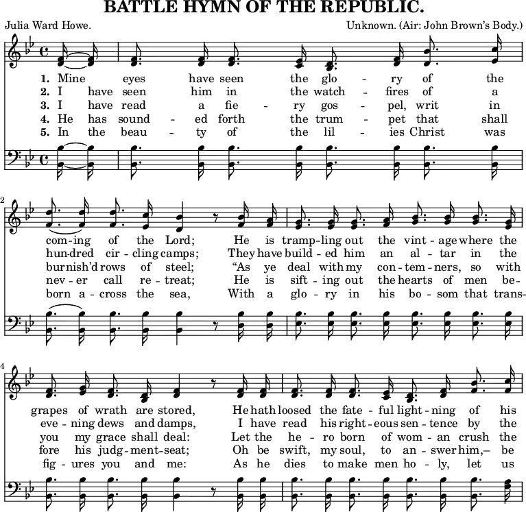 
\header {
  title = "BATTLE HYMN OF THE REPUBLIC."
  composer = \markup {
    Unknown.
    (Air: John Brown’s Body.)
  }
  poet = "Julia Ward Howe."
  tagline = "" % no footer
}
\layout {
  indent = #0
}
\relative c' { <<
\new Voice = "a" {
\time 4/4
\key bes
\major
\partial 8
\autoBeamOff <d f>16 ~ <d f> <d f>8. <d f>16 <d f>8. <c ees>16 <bes d>8. <d f>16 <d bes'>8. <ees c'>16 <f d'>8.( <f d'>16) <f d'>8. <ees c'>16 <d bes'>4 r8 <f bes>16 <f a> <ees g>8. <ees g>16 <ees g>8. <f a>16 <g bes>8. <g bes>16 <g bes>8. <ees g>16 <d f>8. <ees g>16 <d f>8. <bes d>16 <d f>4 r8 <d f>16 <d f> <d f>8. <d f>16 <d f>8. <c ees>16 <bes d>8. <d f>16 <f bes>8. <f c'>16
}
\new Lyrics
\lyricmode {
\set associatedVoice = #"a"
\set stanza = #"1. " Mine8 eyes8. have16 seen8. the16 glo8. -- ry16 of8. the16 com8. -- ing16 of8. the16 Lord;4
\skip8 He16 is tramp8. -- ling16 out8. the16 vint8. -- age16 where8. the16 grapes8. of16 wrath8. are16 stored,4
\skip8 He16 hath loosed8. the16 fate8. -- ful16 light8. -- ning16 of8. his16
}
\new Lyrics
\lyricmode {
\set associatedVoice = #"a"
\set stanza = #"2. " I have seen8. him16 in8. the16 watch8. -- fires16 of8. a16 hun8. -- dred16 cir8. -- cling16 camps;4
\skip8 They16 have build8. -- ed16 him8. an16 al8. -- tar16 in8. the16 eve8. -- ning16 dews8. and16 damps,4
\skip 8 I16 have read8. his16 right8. -- eous16 sen8. -- tence16 by8. the16
}
\new Lyrics
\lyricmode {
\set associatedVoice = #"a"
\set stanza = #"3. " I have read8. a16 fie8. -- ry16 gos8. -- pel,16 writ8. in16 bur8. -- nish’d16 rows8. of16 steel;4
\skip8 “As16 ye deal8. with16 my8. con16 -- tem8. -- ners,16 so8. with16 you8. my16 grace8. shall16 deal:4
\skip8 Let16 the he8. -- ro16 born8. of16 wom8. -- an16 crush8. the16
}
\new Lyrics
\lyricmode {
\set associatedVoice = #"a"
\set stanza = #"4. " He has sound8. -- ed16 forth8. the16 trum8. -- pet16 that8. shall16 nev8. -- er16 call8. re16 -- treat;4
\skip8 He16 is sift8. -- ing16 out8. the16 hearts8. of16 men8. be16 -- fore8. his16 judg8. -- ment16 -- seat;4
\skip8 Oh16 be swift,8. my16 soul,8. to16 an8. -- swer16 him,–8. be16
}
\new Lyrics
\lyricmode {
\set associatedVoice = #"a"
\set stanza = #"5. " In the beau8. -- ty16 of8. the16 lil8. -- ies16 Christ8. was16 born8. a16 -- cross8. the16 sea,4
\skip8 With16 a glo8. -- ry16 in8. his16 bo8. -- som16 that8. trans16 -- fig8. -- ures16 you8. and16 me:4
\skip8 As16 he dies8. to16 make8. men16 ho8. -- ly,16 let8. us16
}
\new Staff
\relative c {
\clef bass
\key bes
\major
\autoBeamOff <bes bes'> ~ <bes bes'> <bes bes'>8. <bes bes'>16 <bes bes'>8. <bes bes'>16 <bes bes'>8. <bes bes'>16 <bes bes'>8. <bes bes'>16 <bes bes'>8.( <bes bes'>16) <bes bes'>8. <bes bes'>16 <bes bes'>4 r8 <d bes'>16 <d bes'> <ees bes'>8. <ees bes'>16 <ees bes'>8. <ees bes'>16 <ees bes'>8. <ees bes'>16 <ees bes'>8. <ees bes'>16 <bes bes'>8. <bes bes'>16 <bes bes'>8. <bes bes'>16 <bes bes'>4 r8 <bes bes'>16 <bes bes'>16 <bes bes'>8. <bes bes'>16 <bes bes'>8. <bes bes'>16 <bes bes'>8. <bes bes'>16 <bes bes'>8. <f' a>16
}
>> }
