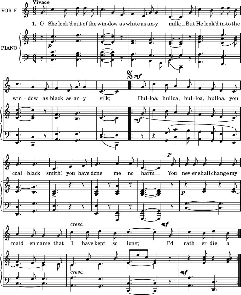 
music = {
    \language "english"
    { \new Staff \with { instrumentName = "VOICE" } <<
        \omit Score.BarNumber
                \set Staff.midiInstrument = "violin"
                % melody, main voice
                { \new Voice <<
                    \relative c'' {
                        \autoBeamOff
                        \mergeDifferentlyDottedOn
                        \dynamicUp
                        \override DynamicTextSpanner.dash-period = #-1
                        \override DynamicText.self-alignment-X = #1.5
                        \slurUp
                        \tempo "Vivace"
                        \set Score.tempoHideNote = ##t \tempo 4 = 160
                        \clef treble \key c \major
                        \time 6/8
                        
                        % page 48, line 1
                        \stemUp \slurDown \tieDown
                        \partial 8 g8 |
                        \stemDown c4 b8 d d b |
                        c4. \stemUp g4 e8 |
                        f4 d8 g8 g4 |
                        c,4. ~ c4 g'8 |
                        
                        % page 48, line 2
                        \stemDown c4 b8 d d b |
                        c4. \stemUp g4 e8 |
                        f4 d8 g g4 |
                        c,4. ~ c4
                        \repeat segno 2 {
                            \mark \markup{\musicglyph "scripts.segno"}
                            g'8 \mf |
                            \stemDown c4 b8 \stemUp a4 g8 |
                            
                            % page 48, line 3
                            f4 e8 d4 c8 |
                            g'4. g |
                            c, e4 f8 |
                            g4. a4 a8 |
                            d,4. ~ d4 g8 \p |
                            
                            % page 48, line 4
                            g g g g4 g8 |
                            a4 g8 g4 g8 |
                            \stemDown c4 \cresc c8 d4 b8 |
                            \tieUp c4. ~ c4 \stemUp g8 \mf |
                            \stemDown c4 b8 d4 b8 |
                        }
                    }
                    % lyrics, stanzas 1 and 2
                    \new Lyrics \with { associatedVoice = "VOICE" } { \lyricmode {
                        % page 48
                        \set stanza = #"1. "
                        O8 She4 look’d8 out8 of8 the8 win4. -- dow4 as8 white4 as8 an8 -- y4 milk;4. __4
                        But8 He4 look’d8 in8 -- to8 the8 win4. -- dow4 as8 black4 as8 an8 -- y4 silk;4. __4
                        Hul8 -- loa,4 hul8 -- loa,4 hul8 -- loa,4 hul8 -- loa,4 you8 coal4. -- black4. smith!4. you4 have8 done4. me4 no8 harm4. __4
                        You8 nev8 -- er8 shall8 change4 my8 maid4 -- en8 name4 that8 I4 have8 kept4 so8 long;4. __4
                        I’d8 rath4 -- er8 die4 a8
                    } }
                    % lyrics, stanza 3
                    \new Lyrics \with { associatedVoice = "VOICE" } { \lyricmode {
                        % page 48
                        _8 _2.*4
                        _2.*5
                        _2.*5
                        _2.*5
                    } }
                    % lyrics, stanza 4
                    \new Lyrics \with { associatedVoice = "VOICE" } { \lyricmode {
                        % page 48
                        _8 _2.*4
                        _2.*5
                        _2.*5
                        _2.*5
                    } }
                >> }
        { \new PianoStaff \with { instrumentName = "PIANO" } <<
            { \new Staff <<
                \set Staff.midiInstrument = "piano"
                % piano, treble clef, voice 1
                { \new Voice <<
                    \relative c'' {
                        \mergeDifferentlyDottedOn
                        \dynamicDown
                        \override DynamicTextSpanner.dash-period = #-1
                        \override DynamicText.self-alignment-X = #1.5
                        \clef treble \key c \major
                        \time 6/8
                        
                        % page 48, line 1
                        \stemUp \slurDown
                        \partial 8 r8 |
                        <c e,>4. \p <d f,> |
                        <c e,> ~ <c e,>4 r8 |
                        <f, d>4. <g d> |
                        <e c> ~ <e c>4 r8 |
                        
                        % page 48, line 2
                        c'4. d |
                        <c g c,> ~ <c e, c>4 r8 |
                        <f, c>4. <g b,> |
                        c, ~ c4
                        \repeat volta 2 {
                            \mark \markup{\musicglyph "scripts.segno"}
                            g'8 \mf ( \stemDown c4 b8 \stemUp a4 g8 |
                            
                            % page 48, line 3
                            f4 e8 d4 c8) |
                            <g' c,>4. ~ <g b,> |
                            <c, a> -> r4 r8 |
                            <g' c, g>4 r8 <a c, a>4 r8 |
                            <d, b g>4. ~ <d b g>4 r8 |
                            
                            % page 48, line 4
                            r4 \p <e c>8 r4 s8 |
                            f4 e8 e4 d8 |
                            c4 \cresc a'8 d,4 b'8 |
                            e,8 e' c g4 r8 |
                            r4 \mf <c a e>8 r4 <b a f>8 |
                        }
                    }
                >> }
                % piano, treble clef, voice 2
                { \new Voice <<
                    \relative c'' {
                        \mergeDifferentlyDottedOn
                        \mergeDifferentlyHeadedOn
                        \clef treble \key c \major
                        \time 6/8
                        
                        % page 48, line 1
                        \stemDown \slurDown \tieDown
                        \partial 8 s8 |
                        s2. |
                        s |
                        s |
                        s |
                        
                        % page 48, line 2
                        <a e>4. <a d,>4( <b g>8) |
                        s2. |
                        s |
                        c,4. ~ c4
                        \repeat volta 2 {
                            s8 |
                            s2. |
                            
                            % page 48, line 3
                            s |
                            s |
                            s |
                            s |
                            s |
                            
                            % page 48, line 4
                            s4. s4 \stemUp <e c>8 ~ |
                            \stemDown c4. ~ c4 d8 |
                            c4. d |
                            e ~ e4 s8 |
                            s2. |
                        }
                    }
                >> }
            >> }
            { \new Staff <<
                \set Staff.midiInstrument = "piano"
                % piano, bass clef, voice 1
                { \new Voice <<
                    \relative c' {
                        \mergeDifferentlyDottedOn
                        \clef bass \key c \major
                        \time 6/8
                        
                        % page 48, line 1
                        \stemDown \slurUp
                        \partial 8 r8 |
                        <c g c,>4. <b g c,> |
                        <c g c,> ~ <c g c,>4 r8 |
                        <a c,>4. \stemUp g |
                        g ~ g4 r8 |
                        
                        % page 48, line 2
                        \stemDown <a a,>4. \stemUp <f f,> |
                        <e e,> ~ <c c,>4 r8 |
                        <f a,>4. <f g,> |
                        e4. ~ e4
                        \repeat volta 2 {
                            r8 |
                            r4 \slurNeutral <g g,>8 ( \stemDown <c c,>4 <b b,>8 |
                            
                            % page 48, line 3
                            <a a,>4 \stemUp <g g,>8 <f f,>4 <e e,>8) |
                            <d d,>4. <g g,> |
                            <e a,> r4 r8 |
                            <e e,>4 r8 <f, f,>4 r8 |
                            <g g,>4. ~ <g g,>4 r8 |
                            
                            % page 48, line 4
                            \stemDown <g' c,>4. ~ <g c,> |
                            \stemUp a4 g8 g4. |
                            \stemDown <a a,> \stemUp <g g,> |
                            <c, c,> ~ <c c,>4 r8 |
                            \stemDown <a' a,>4. \stemUp <d, d,> |
                        }
                    }
                >> }
                % piano, bass clef, voice 2
                { \new Voice <<
                    \relative c {
                        \mergeDifferentlyDottedOn
                        \mergeDifferentlyHeadedOn
                        \clef bass \key c \major
                        \time 6/8
                        
                        % page 48, line 1
                        \stemDown \slurDown
                        \partial 8 s8 |
                        s2. |
                        s |
                        s4. b4 g8 |
                        c4.( c,4) s8 |
                        
                        % page 48, line 2
                        s2. |
                        s |
                        s |
                        c'4.( c,4)
                        \repeat volta 2 {
                            s8 |
                            s2. |
                            
                            % page 48, line 3
                            s |
                            s |
                            s |
                            s |
                            s |
                            
                            % page 48, line 4
                            s |
                            \tieDown c'4. ~ c |
                            s2. |
                            s |
                            s |
                        }
                    }
                >> }
            >> }
        >> }
    >> }
}
\header {
    tagline = "" % no footer
}
\score {
  \music
  \layout {
    \context {
      \Staff
      \consists Measure_spanner_engraver
      \consists Horizontal_bracket_engraver
    }
  }
}
\score {
  \unfoldRepeats {
    \music
  }
  \midi { }
}
