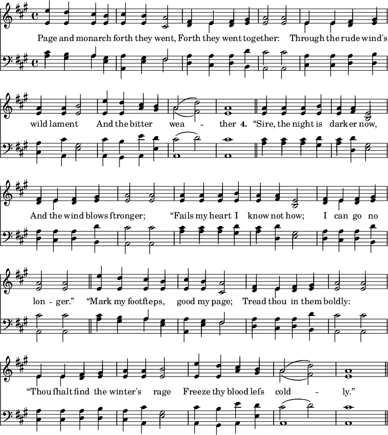 
\version "2.14.2"
<<
\override Score.BarNumber #'break-visibility = #'#(#f #f #f)
    \new ChoirStaff {
      \time 4/4
      \key a \major
      <<
        \new voice="soprano" {
          \voiceOne \slurUp
          \relative c'' {
            e4 d cis b cis b a2 fis4 e fis gis a2 a 
            e4 e fis gis a a b2 e4 d cis b a2( \stemDown d) \stemUp a1 \bar "||"
            a4 a a b a a e2 fis4 e fis gis a2 a
            a4 a a b a a e2 fis4 e fis gis a2 a \bar "||"
            e'4 d cis b cis b a2 fis4 e fis gis a2 a 
            e4 e fis gis a a b2 e4 d cis b a2( \stemDown d) \stemUp a1 \bar "||"
          }
        }
      \\
        \new voice=alto {
          \voiceTwo \stemUp
          \relative c' {
            e4 e e e e e cis2 d4 \stemDown e \stemUp d e e2 e
            \stemDown e4 e \stemUp d e e e e2 e4 e a gis \stemDown a2( fis ) \stemUp e1
            e4 e e e e fis b,2 d4 \stemDown e \stemUp d e e2 e
            e4 e e e e fis b,2 d4 \stemDown e \stemUp d e e2 e
            e4 e e e e e cis2 d4 \stemDown e \stemUp d e e2 e
            \stemDown e4 e \stemUp d e e e e2 e4 e a gis \stemDown a2( fis ) \stemUp e1
            }
        }
        \new Lyrics \lyricmode {
          \set associatedVoice = #"soprano"
          Page4 and monarch2 forth4 they went,2 Forth4 they went to -- gether:1
          Through4 the rude wind's wild lament2. And4 the bitter2 wea1 -- ther
          \set stanza = #"4. "
          “Sire,4 the night is dark -- er now,2 And4 the wind blows ſtronger;1
          “Fails4 my heart I know not how;2 I4 can go no lon2 -- ger.”
          “Mark4 my footſteps,2 good4 my page;2 Tread4 thou in them boldly:1
          “Thou4 ſhalt find the winter's2 rage Freeze4 thy blood leſs cold1 -- ly.”
        }
      >>
    }

    \new ChoirStaff {
      \clef "bass"
      \time 4/4
      \key a \major
      <<
        \new voice="tenor" {
          \voiceThree \slurUp \stemDown
          \relative c' {
            cis4 b \stemUp a \stemDown gis a gis \stemUp fis2 \stemDown a4 a a d cis2 cis
          }
          \relative c' {
            a4 a a b a cis gis2 cis4 b e d cis2( d) cis1  
          }
          \relative c' {
            cis4 cis cis d cis d gis,2 a4 a a d cis2 cis
          }
          \relative c' {
            cis4 cis cis d cis d gis,2 a4 a a d cis2 cis
          }
          \relative c' {
            cis4 b \stemUp a \stemDown gis a gis \stemUp fis2 \stemDown a4 a a d cis2 cis
          }
          \relative c' {
            a4 a a b a cis gis2 cis4 b e d cis2( d) cis1  
          }
        }
      \\
        \new voice="bass" {
          \voiceFour \slurDown
          \relative c' {
            a4 gis a e a, e' fis2 d4 cis d b a2 a
          }
          \relative c {
            cis4 cis d d cis a e'2 a,4 gis a e' a,1 a1 \bar "||"
          }
          \relative c' {
            a4 a a gis a d, e2 d4 cis d b a2 a
          }
          \relative c' {
            a4 a a gis a d, e2 d4 cis d b a2 a \bar "||"
          }
          \relative c' {
            a4 gis a e a, e' fis2 d4 cis d b a2 a
          }
          \relative c {
            cis4 cis d d cis a e'2 a,4 gis a e' a,1 a1 \bar "||"
          }
        }
      >>
    }
  >>
