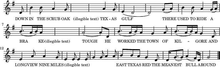 
<<
  \new voice="melody" 
  \key g \major
  \time 6/8
  \relative c'
  {
    \override Staff.TimeSignature #'stencil = ##f
    \partial 8 d8 | b'4 b8 a4 g8 | s4 s8 s4 s8 | s4 s8 a4 g8 | e4 (d2 | d2) g8 (a)  b4 b8 a4 g16 (a) | b8. (a16 b) a s4 s8 | s4 s8 s4 s8 | a2 (a8) d, | b'8. (a16 b) a g4 a8 | b8. (a16 b) a g4 d8 | e4 a8 a4 g8 | e4 e8 e4 e8| g4 g8 a4 a8 | b b a g4 d8 |d16 g8. (g8) a4 (fis16) d16 | g2  \bar "|."
  }
  \new Lyrics \lyricmode
  {
    \override LyricText #'font-size = #-1 
    \set associatedVoice = #"melody"
    DOWN8 | IN4 THE8 SCRUB4 OAK8 | "(illegible text)"2. | _4. TEX4 -- AS8 | GULF2. | _2 
    THERE4 | USED4 TO8 RIDE4 A8 | BRA4 _16 -- KE16 -- "(illegible text)"4. | _2. | TOUGH2 _8
    HE8 | WORKED4 _16 THE16 TOWN4 OF8 | KIL4. -- GORE4 AND8 | LONG4 -- VIEW8 NINE4 MILES8 | "(illegible text)"2. | _2. | EAST8 TEX8 -- AS8 RED4 THE8 | MEAN16 -- EST8. _8 BULL4 _16 A16 -- ROUND2
  }
>>

