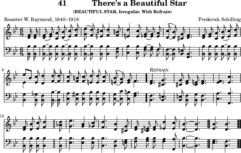 \version "2.16.2" 
\header { tagline = ##f title = \markup { "41" "          " "There's a Beautiful Star" } subsubtitle = "(BEAUTIFUL STAR. Irregular. With Refrain)" composer = "Frederick Schilling" poet = "Rossiter W. Raymond, 1840–1918" }
\score { << << \new Staff { \key bes \major \time 6/8 \partial 8 \relative f' { \autoBeamOff
  <f d>16 q | q8( <g ees>) <a c,> <bes d,>( <c ees,>) <d f,> |
  <ees g,>( <d f,>) <cis e,> <d f,>4 <b f>8 | % end of line 1
  <d e,>4 <c e,>8 <g ees> ~ q <a ees> |
  <c d,>^( _~ <bes d,>) <g cis,> <f d>4. |
  <f d>8 <g ees> <a c,> <bes d,>( <c ees,>) <d f,> | % end of line 2
  << { ees[ bes] } \\ { ees,4 } >> <c' ees,>8 <d d,>4 <d f,>16 ~ q |
  <c f,>8 <b f> <c f,> <d e,> q <c f,> |
  <bes e,>^( _~ <a e>) <g e> << { f4. } \\ { f } >> \bar "."
  <f d>4.^\markup { \caps Refrain } <g cis,> |
  q8 <f d> <e cis> <f d>4. |
  <f ees> <c' ees,> |
  <f, d>8 <bes d,> <c ees,> <d f,>4 \bar "||"
  <d aes>8 | <ees g,>4. <bes g>4 <c ges>8 |
  <d f,>4. <bes d,>4 <g cis,>8 |
  <f d> <e cis> <f d> <d' ees,>4 <c ees,>8 |
  <bes d,>4. ~ q \bar "|."
  <bes ees,>4. <bes d,> \bar ".." } }
\new Staff { \clef bass \key bes \major \relative b, { \autoBeamOff
  <bes bes'>16 q | q8 ~ q q q ~ q q |
  q ~ q q q4 <d g>8 | % end of line 1
  <c bes'>4 q8 <f a> ~ q << { f } \\ { f } >> |
  <bes, f'> ~ q <bes e> <bes f>4. |
  <bes bes'>8 q q q ~ q q | % end of line 2
  <bes g'>4 <bes ges'>8 <bes f'>8*2/1 <bes bes'>16 ~ q |
  <c a'>8 <c gis'> <c a'> <c bes'> q <c a'> |
  <c g'>( _~ <c c'> <c b'> <f a>4. | % end of line 3
  <bes, f'>4. <bes e> | <bes e>8 <bes f'> <bes g'> <bes f'>4. |
  <c a'> <f, a'> | <bes bes'>8 q q q4 % end of line 4
  q8 | <ees bes'>4. q4 q8 |
  <bes bes'>4. <bes f'>4 <e g>8 |
  <f bes> <g bes> <f bes> <f a>4 <f, a'>8 |
  <bes bes'>4. ~ q | <ees g> <bes f'> } } >> >>
\layout { indent = #0 }
\midi { \tempo 8 = 136 } }
