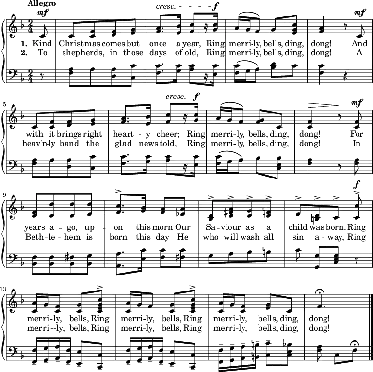 
\new PianoStaff <<
\new Staff << { \key f \major \time 2/4 \tempo"Allegro" \dynamicUp \phrasingSlurUp  \partial 8 \relative c' {
 c8\mf c [<c f> <d f> <e g>] | <f a>8.\cresc <e bes'>16 <f c'>8 [r16 <g c>\f] | a\( g f8\) g <e g c> | <f a>4 r8 c\mf
 c [<c f> <d f> <e g>] | <f a>8. <e bes'>16 <f c'>8\cresc [r16 <g c>\f] | a\( g f8\) <f g> c | <c f>4\> r8\! <c f>\mf
  <d f> [<d d'> <d d'> <e d'>] | <f c'>8.^\accent <g bes>16 <f a>8 <ees a> | <d bes>^\accent [<d fis a>^\accent <d g>^\accent <d f>]^\accent | [e^\accent <b d>^\accent c^\accent] <c c'>\f^\accent
<c a'>16 g' <c, f>8 <c g'> <c e g c>^\accent | <c a'>16 g' f8 <c g'> <c e g c>^\accent | <c a'>16 g' <c, f>8 <e g> c| f4.\fermata \bar "|."
} }
\addlyrics { \set stanza = "1. " Kind Christ -- mas comes but once a year, Ring mer -- ri -- ly, bells, ding, dong! And with it brings right heart -- y cheer; Ring mer -- ri -- ly, bells, ding, dong! For years a -- go, up -- on this morn Our Sa -- viour as a child was born. Ring mer -- ri -- ly, bells, Ring mer -- ri -- ly, bells, Ring mer -- ri -- ly, bells, ding, dong!}
\addlyrics { \set stanza = "2. " To shep -- herds, in those days of old, Ring mer -- ri -- ly, bells, ding, dong! A heav'n -- ly band the glad news told, Ring mer -- ri -- ly, bells, ding, dong! In Beth -- le -- hem is born this day He who will wash all sin a -- way, Ring mer -- ri --ly, bells, Ring mer -- ri -- ly, bells, Ring mer -- ri -- ly, bells, ding, dong!} >>
    \new Staff { \clef bass \key f \major \relative c {
  r8 <f a> [a < d, a'> <c c'>] | <f c'>8. <g c>16 <a c>8 [r16 <e c'>] | <f c'>\( g a8\) <bes d> c |<f, c'>4 r
  <f a>8 [a < d, a'> <c c'>] | <f c'>8. <g c>16 <a c>8 [r16 <e c'>] | <f c'>\( g a8\) bes8 <c, e bes'> | <f a>4 r8 <f a>
  <bes, f'> [q <bes fis'> <bes g'>] | <a a'>8. <e' c'>16 <f c'>8 <fis c'> | g [a bes b] | c <g g,> [<c, e g>] r
  \repeat unfold 2 {<f, f'>16-- <g g'>-- <a a'>-- <f f'>-- <e e'>8-- <c c'>-- } | <f f'>16-- <g g'>-- <a a'>-- <b b'>-- <c c'>8-- <c e bes'> | <f a> c [f]\fermata
} } >>
