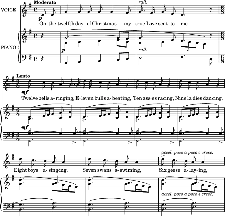 music = {
\language "english"
{ \new Staff \with { instrumentName = "VOICE" } <<
\omit Score.BarNumber
\set Staff.midiInstrument = "violin"
% melody, main voice
{ \new Voice <<
\relative c' {
\autoBeamOff
\mergeDifferentlyDottedOn
\override DynamicTextSpanner.dash-period = #-1
\override DynamicText.self-alignment-X = #1.5
\slurUp
\tempo "Moderato"
\set Score.tempoHideNote = ##t \tempo 4 = 120
\clef treble \key g \major
\time 4/4
% page 224, line 1
\stemUp \slurDown \tieDown
\partial 4 d8 \p d |
g4 g8 g g g4 fs8 |
% rall should have extender line
g8. ^\markup{\italic{rall.}} fs16 g8 e d4. r8 |
% page 224, line 2
\time 6/8 \tempo "Lento"
\set Score.tempoHideNote = ##t \tempo 4 = 80
\stemDown d'8 \mf c b \stemUp a g8. g16 |
\stemDown d' d c8 b \stemUp a g4 |
% page 224, line 3
\stemDown d'8 c b \stemUp a g4 |
\stemDown d'8 c b \stemUp a g4 |
% page 224, line 4
\stemDown d'8 c8. b16 \stemUp a8 a4 |
\stemDown d8 c8. b16 \stemUp a8 a4 |
\stemDown d8 -> ^\markup{\italic{accel. poco a poco e cresc.}} c8. b16 \stemUp a8 a4 |
}
% lyrics, stanza 1
\new Lyrics \with { associatedVoice = "VOICE" } { \lyricmode {
% page 224
On8 the8 twelfth4 day8 of8 Christ8 -- mas4 my8 true8. Love16 sent8 to8 me4. _8
Twelve8 bells8 a-8 ring8 -- ing,8.
E16 -- lev16 -- en16 bulls8 a-8 beat8 -- ing,4
Ten8 ass8 -- es8 ra8 -- cing,4
Nine8 la8 -- dies8 dan8 -- cing,4
Eight8 boys8. a-16 sing8 -- ing,4
Seven8 swans8. a-16 swim8 -- ing,4
Six8 geese8. a-16 lay8 -- ing,4
} }
>> }
{ \new PianoStaff \with { instrumentName = "PIANO" } <<
{ \new Staff <<
\set Staff.midiInstrument = "piano"
% piano, treble clef, voice 1
{ \new Voice <<
\relative c'' {
\mergeDifferentlyDottedOn
\dynamicDown
\override DynamicTextSpanner.dash-period = #-1
\override DynamicText.self-alignment-X = #1.5
\clef treble \key g \major
\time 4/4
% page 224, line 1
\stemUp \slurUp \tieUp
\partial 4 r4 |
g2. \p ~ (g8 fs |
% rall should have extender line
\stemDown b,4 _\markup{\italic{rall.}} c \tuplet 3/2 {d8 c b} a4) |
% page 224, line 2
\time 6/8
\stemUp d8 \mf ( e16 fs g8 <a c,> <b d,>4) |
d,8 -> ( e16 fs g8 <a c,> <b d,>4) |
% page 224, line 3
d,8 -> ( e16 fs g8 <a c,> <b d,>4) |
d,8 -> ( e16 fs g8 <a c,> <b d,>4) |
% page 224, line 4
\stemDown <d g,>4.( g,8 fs16 e d8) |
\stemDown <d' g,>4.( g,8 fs16 e d8) |
\stemDown <d' g,>4. -\markup{\italic{accel. poco a poco e cresc.}} ( g,8 fs16 e d8) |
}
>> }
% piano, treble clef, voice 2
{ \new Voice <<
\relative c' {
\mergeDifferentlyDottedOn
\clef treble \key g \major
\time 4/4
% page 224, line 1
\stemDown \slurDown \tieDown
\partial 4 s4 |
b4 c d e8 c |
\stemUp g'4. e8 d4. r8 |
% page 224, line 2
\time 6/8
\stemDown b4. s |
d s |
% page 224, line 3
d s |
d s |
% page 224, line 4
s \stemUp a' |
s a |
s a |
}
>> }
>> }
{ \new Staff <<
\set Staff.midiInstrument = "piano"
% piano, bass clef, voice 1
{ \new Voice <<
\relative c {
\mergeDifferentlyDottedOn
\clef bass \key g \major
\time 4/4
% page 224, line 1
\stemUp \tieUp
\partial 4 r4 |
g a b c8 d |
\stemDown e2 fs4. d8 |
% page 224, line 2
\time 6/8
\stemUp g4. ~ g4 g8 -> ~ |
g4. ~ g4 g8 -> ~ |
% page 224, line 3
g4. ~ g4 g8 -> ~ |
g4. ~ g4 g8 -> ~ |
% page 224, line 4
\stemDown <g b,>4.( <a d,>) |
<g b,>( <a d,>) |
<g b,>( <a d,>) |
}
>> }
% piano, bass clef, voice 2
{ \new Voice <<
\relative c {
\mergeDifferentlyDottedOn
\clef bass \key g \major
\time 4/4
% page 224, line 1
\stemDown
\partial 4 s4 |
s1 |
s |
% page 224, line 2
g2. -> |
g -> |
% page 224, line 3
g -> |
g -> |
% page 224, line 4
s |
s |
s |
}
>> }
>> }
>> }
>> }
}
\header {
tagline = "" % no footer
}
\score {
\music
\layout {
\context {
\Staff
\consists Measure_spanner_engraver
}
}
}
\score {
\unfoldRepeats {
\music
}
\midi { }
}