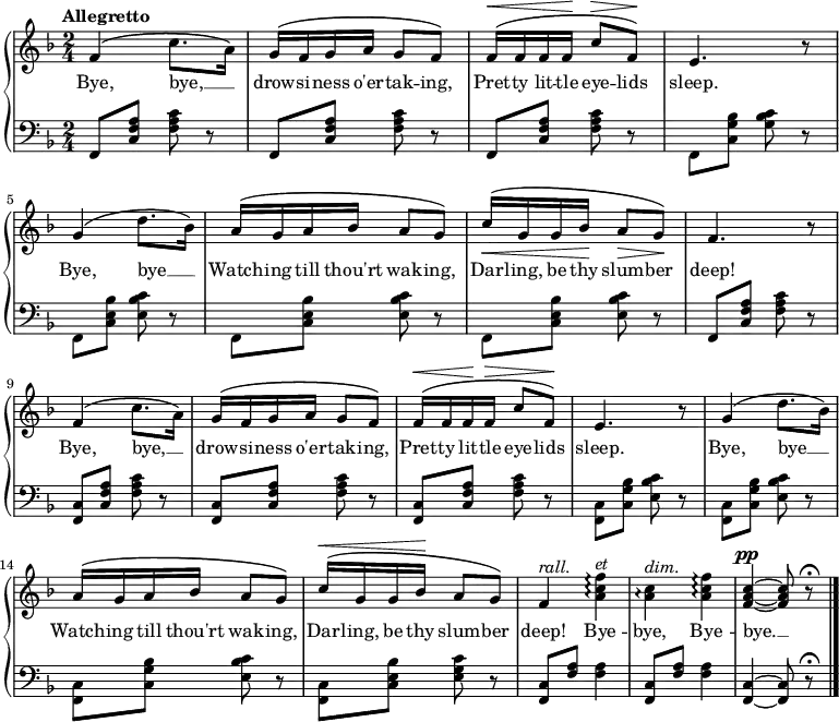 \new PianoStaff <<
\new Staff { \time 2/4 \key f \major \tempo "Allegretto" \relative f' {
  f4\( c'8. a16\) |
  g^\( f g a g8 f\) |
  f16^\(^\< f f f\! c'8^\> f,\)\! |
  e4. r8 |
  g4\( d'8. bes16\) |
  a^\( g a bes a8 g\) |
  c16^\(\< g g bes\! a8\> g\)\! |
  f4. r8 |
  f4^\( c'8. a16\) |
  g^\( f g a g8 f\) |
  f16^\(^\< f f\! f^\> c'8 f,\)\! |
  e4. r8 |
  g4^\( d'8. bes16\) |
  a^\( g a bes a8 g\) |
  c16^\(^\< g g bes\! a8 g\) |
  f4^\markup { \italic rall. } <a c f>\arpeggio^\markup { \italic et } |
  <a c>\arpeggio^\markup { \italic dim. } <a c f>\arpeggio |
  <f a c>^\pp ~ q8 r\fermata \bar "|." } }
\addlyrics { Bye, bye, __ _ drow -- si -- ness o'er -- tak -- ing, Pret -- ty lit -- tle eye -- lids sleep. Bye, bye __ _ Watch -- ing till thou'rt wak -- ing, Dar -- ling, be thy slum -- ber deep! Bye, bye, __ _ drow -- si -- ness o'er -- tak -- ing, Pret -- ty lit -- tle eye -- lids sleep. Bye, bye __ _ Watch -- ing till thou'rt wak -- ing, Dar -- ling, be thy slum -- ber deep! Bye -- bye, Bye -- bye. __ }
\new Staff { \clef bass \key f \major 
  \repeat unfold 3 { f,8 <c f a> <f a c'> r }
  f, <c g bes> <g bes c'> r |
  \repeat unfold 3 { f, <c e bes> <e bes c'> r }
  f, <c f a> <f a c'> r |
  \repeat unfold 3 { <f, c> <c f a> <f a c'> r }
  \repeat unfold 3 { <f, c> <c g bes> <e bes c'> r }
  <f, c> <c e bes> <e g c'> r |
  \repeat unfold 2 { <f, c>8 <f a> q4 }
  <f, c>4 ~ q8 r\fermata }
>> 