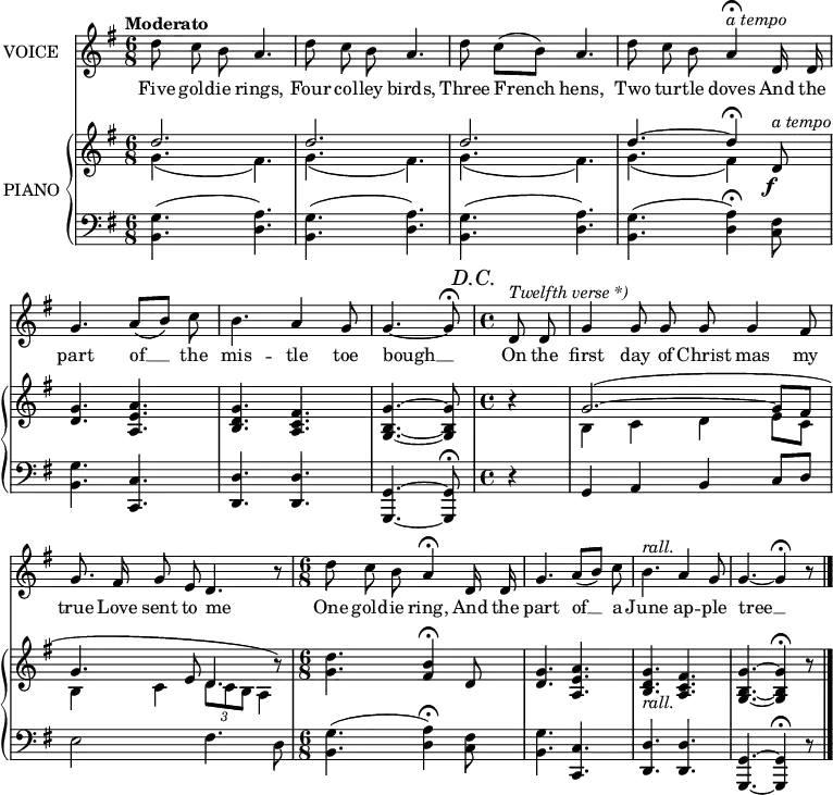
music = {
    \language "english"
    { \new Staff \with { instrumentName = "VOICE" } <<
        \omit Score.BarNumber
                \set Staff.midiInstrument = "violin"
                % melody, main voice
                { \new Voice <<
                    \relative a' {
                        \autoBeamOff
                        \mergeDifferentlyDottedOn
                        \override DynamicTextSpanner.dash-period = #-1
                        \override DynamicText.self-alignment-X = #1.5
                        \slurUp
                        \tempo "Moderato"
                        \set Score.tempoHideNote = ##t \tempo 4 = 120
                        \clef treble \key g \major
                        \time 6/8
                        
                        % page 225, line 1
                        \stemDown d8 c b \stemUp a4. |
                        \stemDown d8 c b \stemUp a4. |
                        \stemDown \slurUp d8 c([ b]) \stemUp a4. |
                        
                        % page 225, line 2
                        \stemDown d8 c b \stemUp a4 \fermata ^\markup{\italic{a tempo}} d,16 d |
                        \slurDown g4. a8([ b]) \stemDown c |
                        b4. \stemUp a4 g8 |
                        \partial 2 \tieDown g4. ~ g8 \fermata
                        
                        % page 225, line 3
                        \mark \markup{\italic{D.C.}}
                        \time 4/4
                        \partial 4 d8 ^\markup{\italic{Twelfth verse *)}} d |
                        g4 g8 g g g4 fs8 |
                        g8. fs16 g8 e d4. r8 |
                        \time 6/8
                        \stemDown d'8 c b \stemUp a4 \fermata d,16 d |
                        g4. a8([ b]) \stemDown c |
                        % rall should have measure spanner
                        b4. ^\markup{\italic{rall.}} \stemUp a4 g8 |
                        g4. ~ g4 \fermata r8
                        \bar "|."
                    }
                    % lyrics
                    \new Lyrics \with { associatedVoice = "VOICE" } { \lyricmode {
                        % page 225
                        Five8 gold8 -- ie8 rings,4.
                        Four8 col8 -- ley8 birds,4.
                        Three8 French4 hens,4.
                        Two8 tur8 -- tle8 doves4
                        And16 the16 part4. of8 __8 the8 mis4. -- tle4 toe8 bough4. __8
                        
                        On8 the8 first4 day8 of8 Christ8 mas4 my8 true8. Love16 sent8 to8 me4. _8
                        One8 gold8 -- ie8 ring,4
                        And16 the16 part4. of8 __8 a8 June4. ap4 -- ple8 tree4. __4 _8
                    } }
                >> }
        { \new PianoStaff \with { instrumentName = "PIANO" } <<
            { \new Staff <<
                \set Staff.midiInstrument = "piano"
                % piano, treble clef, voice 1
                { \new Voice <<
                    \relative d' {
                        \mergeDifferentlyDottedOn
                        \dynamicDown
                        \override DynamicTextSpanner.dash-period = #-1
                        \override DynamicText.self-alignment-X = #1.5
                        \clef treble \key g \major
                        \time 6/8
                        
                        % page 225, line 1
                        \stemUp d'2. |
                        d |
                        d |
                        
                        % page 225, line 2
                        \tieUp  d4. ~ d4 \fermata d,8 \f ^\markup{\italic{a tempo}} |
                        <g d>4. <a e a,> |
                        <g d b> <fs c a> |
                        \partial 2 \tieNeutral <g b, g> ~ <g b, g>8 |
                        
                        % page 225, line 3
                        \time 4/4
                        \partial 4 r4 |
                        \tieUp \slurUp g2. ~ ( g8 fs |
                        g4. e8 d4. r8) |
                        
                        % page 225, line 4
                        \time 6/8
                        \tieNeutral \stemDown <d' g,>4. ~ \stemUp <b fs>4 \fermata d,8 |
                        <g d>4. <a e a,> |
                        % rall should have measure spanner
                        <g d b> -\markup{\italic{rall.}} <fs c a> |
                        <g b, g> ~ <g b, g>4 \fermata r8 ||
                    }
                >> }
                % piano, treble clef, voice 2
                { \new Voice <<
                    \relative a' {
                        \mergeDifferentlyDottedOn
                        \clef treble \key g \major
                        \time 6/8
                        
                        % page 225, line 1
                        \stemDown \slurDown g4.( fs) |
                        g( fs) |
                        g( fs) |
                        
                        % page 225, line 2
                        g( fs4) s8 |
                        s2. |
                        s |
                        \partial 2 s2 |
                        
                        % page 225, line 3
                        \time 4/4
                        \partial 4 s4 |
                        b, c d e8 c |
                        b4 c \tuplet 3/2 {d8 c b} a4 |
                        
                        % page 225, line 4
                        \time 6/8
                        s2. |
                        s |
                        s |
                        s ||
                    }
                >> }
            >> }
            { \new Staff <<
                \set Staff.midiInstrument = "piano"
                % piano, bass clef, voice 1
                { \new Voice <<
                    \relative a {
                        \mergeDifferentlyDottedOn
                        \clef bass \key g \major
                        \time 6/8
                        
                        % page 225, line 1
                        \tieNeutral \slurNeutral \stemDown <g b,>4.( <a d,>) |
                        <g b,>( <a d,>) |
                        <g b,>( <a d,>) |
                        
                        % page 225, line 2
                        <g b,>( <a d,>4 \fermata) <fs c>8 |
                        <g b,>4. \stemUp <c, c,> |
                        <d d,> <d d,> |
                        \partial 2 <g, g,> ~ <g g,>8 \fermata |
                        
                        % page 225, line 3
                        \mark \markup{\italic{D.C.}}
                        \time 4/4
                        \partial 4 r4 |
                        g a b c8 d |
                        \stemDown e2 fs4. d8 |
                        
                        % page 225, line 4
                        \time 6/8
                        <g b,>4.( <a d,>4 \fermata) <fs c>8 |
                        <g b,>4. \stemUp <c, c,> |
                        <d d,> <d d,> |
                        <g, g,> ~ <g g,>4 \fermata r8 ||
                    }
                >> }
            >> }
        >> }
    >> }
}
\header {
    tagline = "" % no footer
}
\score {
  \music
  \layout {
    \context {
      \Staff
      \consists Measure_spanner_engraver
    }
  }
}
\score {
  \unfoldRepeats {
    \music
  }
  \midi { }
}
