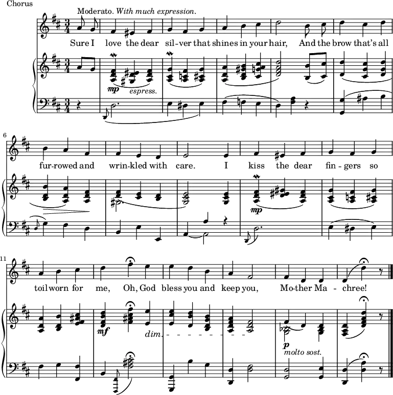 music = {
\language "english"
{ \new Staff <<
\set Staff.midiInstrument = "violin"
{ \new Voice <<
\relative c'' {
\autoBeamOff
\set Score.tempoHideNote = ##t \tempo 4 = 110
\clef treble \key d \major
\time 3/4
^\markup{Moderato. \italic{With much expression.}}
\partial 4 \stemUp a8 g |
fs4 es fs |
g fs g |
a \stemDown b cs |
d2 b8 cs |
d4 cs d |
b \stemUp a fs |
fs e d |
e2 e4 |
fs es fs |
g fs g |
a \stemDown b cs |
d fs \fermata e |
e d b |
\stemUp a fs2 |
fs4 d d |
d( \stemDown d' \fermata) r8 |
\bar "|."
}
\addlyrics {
Sure I love the dear sil -- ver that shines in your hair,
And the brow that’s all fur -- rowed and wrin -- kled with care.
I kiss the dear fin -- gers so toil -- worn for me,
Oh, God bless you and keep you, Mo -- ther Ma -- chree!
}
>> }
{ \new PianoStaff <<
{ \new Staff <<
\set Staff.midiInstrument = "piano"
{ \new Voice <<
\relative c'' {
\clef treble \key d \major
\time 3/4
\partial 4 \stemUp a8 g |
<fs d a>4(\mordent \mp <es d gs,> _\markup{\italic{espress.}} <fs d a>) |
<g cs, a>(\mordent <fs c a> <g cs, a>) |
<a d, a>( <b gs d b> <cs a g cs,> |
<d a fs d>2) <b b,>8( <cs cs,>) |
<d d,>4( <cs g cs,> <d g, d> |
<b d, b>\> <a d, a>) <fs d a>\! |
<fs d>( <e cs> <d b> |
<e cs g>2) <e cs g>4 |
<fs d a>(\mordent \mp <es d gs> <fs d a>) |
<g cs, a>( <fs c a> <g cs, a>) |
<a d, a> <b d, b> <cs as fs e> |
<d b fs d> \mf \stemDown <fs cs as fs> \fermata \stemUp <e e,> \dim |
<e cs e,> <d b d,> <b g d b> |
<a fs d a> <fs d a>2 \! |
fs4(\p _\markup{\italic{molto sost.}} d) d |
<d a fs>( <d' a fs d>) \fermata r8 |
}
>> }
{ \new Voice <<
\relative c' {
\clef treble \key d \major
\time 3/4
\partial 4 s4 |
s2. |
s |
s |
s |
s |
s |
\stemDown gs |
s |
s |
s |
s |
s |
s |
s |
<bf g>2 <bf g>4 |
s2 s8 |
}
>> }
>> }
{ \new Staff <<
\set Staff.midiInstrument = "piano"
{ \new Voice <<
\relative c, {
\clef bass \key d \major
\time 3/4
\partial 4 r4 |
\stemUp \grace{d8(} \stemDown d'2. |
e4( ds e) |
fs( f e |
d) <a' fs> r |
\stemUp <g g,>( \stemDown as b |
\grace{\stemUp d,8(} \stemDown g4)) fs d |
\stemUp b \stemDown e \stemUp e, |
s a' r |
\grace{d,,8(} \stemDown d'2.) |
e4( ds e) |
fs g \stemUp <fs fs,> |
b, \grace{<fs fs,>8(} \stemDown <cs'' as fs>2 \fermata) |
\stemUp <g, g,>4 \stemDown b' g |
\stemUp <d d,> \stemDown <fs d>2 |
\stemUp <d g,> <e g,>4 |
<d d,>( \stemDown <a' d,>) \fermata r8 |
}
>> }
{ \new Voice <<
\relative c {
\clef bass \key d \major
\time 3/4
\partial 4 s4 |
s2. |
s |
s |
s |
s |
s |
s |
\stemUp a4 ~ \stemDown a2 |
s2. |
s |
s |
s |
s |
s |
s |
s2 s8 |
}
>> }
>> }
>> }
>> }
}
\header {
tagline = "" % no footer
piece = Chorus
}
\score {
\music
\layout { }
}
\score {
\unfoldRepeats {
\music
}
\midi { }
}