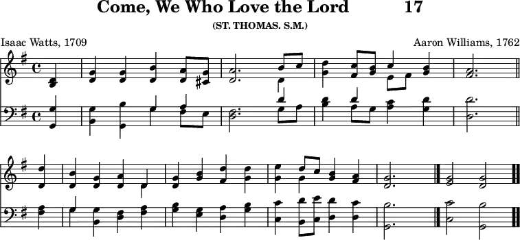 \version "2.16.2" 
\header { tagline = ##f title = \markup { "Come, We Who Love the Lord" "          " "17" } subsubtitle = "(ST. THOMAS. S.M.)" composer = "Aaron Williams, 1762" poet = "Isaac Watts, 1709" }
\score { << << \new Staff { \key g \major \time 4/4 \partial 4 \relative d' {
  <d b>4 | <g d> q <b d,> <a d,>8 <g cis,> |
  <a d,>2. << { b8 c } \\ { d,4 } >> |
  <g d'>4 <c fis,>8 <b g> << { c4 } \\ { e,8[ fis] } >> <b g>4 |
  <a fis>2. \bar "||" \break %end of first line
  <d d,>4 | <b d,> <g d> <a d,> << { d, } \\ { d } >> |
  <g d> <b g> <d fis,> <d g,> |
  <e g,> << { d8 c } \\ { g4 } >> <b g>4 <a fis> | <g d>2. s4 \bar "|."
  <g e>2 <g d> \bar ".." } }
\new Staff { \clef bass \key g \major \relative g, {
  <g g'>4 | <b g'> <g b'> << { g' a } \\ { g fis8 e } >> |
  <fis d>2. << { d'4 } \\ { g,8 a } >> |
  <b d>4 << { d } \\ { a8 g } >> <a c>4 <g d'> | <d d'>2. %end of 1st
  <fis a>4 | << { g } \\ { g } >> <g b,> <fis d> <fis a> |
  <g b> <e g> <d a'> <g b> |
  <c, c'> <b d'>8 <c e'> <d d'>4 <d c'> |
  <g, b'>2. s4 <c c'>2 <g b'> } } >> >>
\layout { indent = #0 }
\midi { \tempo 4 = 112 } }

