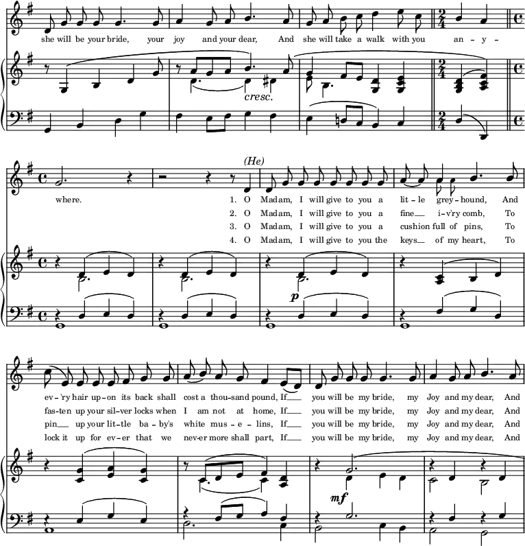 
plf = #(make-dynamic-script
        (markup #:normal-text #:italic "più rall."
          #:dynamic "f"))
atp = #(make-dynamic-script
        (markup #:normal-text #:italic "a tempo"
          #:dynamic "p"))
\paper {
    tagline = ##f
    indent = #0
  }
  <<
    \omit Score.BarNumber
    \once \override Score.TimeSignature #'stencil = ##f
    \new Staff {
      << \new Voice = "Melody" \relative c' { % Main vocal part
        \autoBeamOff
        \key g \major
        d8 g8 g8 g8 g4. g8 | a4 g8 a8  \stemUp b4. \stemNeutral a8 | g8 a8 b8 c8 d4 e8 c8 \bar "||" \time 2/4 \stemUp b4 a4 \bar "||" \time 4/4 \break
        \time 4/4 g2. r4 | r2 r4 r8 \once \override Flag.stencil = ##f d8^\markup {\italic "(He)"} | d8 g8 g8 g8 g8 g8 g8 g8 | a8~ a8 \set fontSize = -2 \stemDown a8 a8 \stemUp \set fontSize = 1 b4. b8 | \break % d8 was forced to look as d4 as per the scan. Does not fit the time though.
        \stemDown c8( \stemUp e,8) e8 e8 e8 fis8 g8 g8 | a8( b8) a8 g8 fis4 e8[( d8)] | d8 g8 g8 g8 g4. g8 | a4 g8 a8 b4. a8 |
      }  \\ 
      \relative c'' { % upside down small additional notes for vocal part
        \stemUp \autoBeamOff
        s1 | s1 | s1 | s2 | \break
        s1 | s1 | s1 | s4 a4 s2 | \break
        s1 | s1 | s1 | s1 | 
      } >>
    }

      \new Lyrics \with { associatedVoice = "Melody" } { % lyrics 1st row
         \set fontSize = #-3
         \lyricmode   {
            she8 will8 be8 your8 bride,4. your8 | joy4 and8 your8 dear,4. And8 | she8 will8 take8 a8 walk4 with8 you8 | an4 -- y4 -- 
            where.2. _4 | _2. "1."8 O8 | Mad8 -- am,8 I8 will8 give8 to8 you8 a8 | lit8 -- le8 grey8 -- _ hound,4. And8 
            ev8 -- 'ry8 hair8 up8 -- on8 its8 back8 shall8 | cost8 a8 thou8 -- sand8 pound,4 If4 __ | you8 will8 be8 my8 bride,4. my8 | Joy4 and8 my8 dear,4. And8
         }
      }
      \new Lyrics \with { associatedVoice = "Melody" } { 	% lyrics 2nd row
         \set fontSize = #-3
         \lyricmode {
            _1*3 _2
            _1 _2. "2."8 O8 | Mad8 -- am,8 I8 will8 give8 to8 you8 a8 | fine4 __ i8 -- v'ry8 comb,4. To8
            fas8 -- ten8 up8 your8 sil8 -- ver8 locks8 when8 | I8 am8 not8 at8 home,4 If4 __ | you8 will8 be8 my8 bride,4. my8 | Joy4 and8 my8 dear,4. And8
         }
      }
      \new Lyrics \with { associatedVoice = "Melody" }  {  % lyrics 3rd row
         \set fontSize = #-3
         \lyricmode {
            _1*3 _2
            _1 _2. "3."8 O8 | Mad8 -- am,8 I8 will8 give8 to8 you8 a8 | cush8 -- ion8 full8 of8 pins,4. To8
            pin4 __ up8 your8 lit8 -- tle8 ba8 -- by's8 | white4 mus8 -- e8 -- lins,4 If4 __ | you8 will8 be8 my8 bride,4. my8 | Joy4 and8 my8 dear,4. And8
         }
      }
      \new Lyrics \with { associatedVoice = "Melody" } {  % lyrics 4th row
         \set fontSize = #-3
         \lyricmode {
            _1*3 _2
            _1 _2. "4."8 O8 | Mad8 -- am,8 I8 will8 give8 to8 you8 the8 | keys4 __ of8 my 8 heart,4. To8
            lock8 it8 up8 for8 ev8 -- er8 that8 we8 | nev8 -- er8 more8 shall8 part,4 If4 __ | you8 will8 be8 my8 bride,4. my8 | Joy4 and8 my8 dear,4. And8
         }
      }
    \new PianoStaff <<
      \new Staff {
        \key g \major
        <<
        \new Voice = "One" \relative c'' {  % treble clef piano voice one
          \voiceOne
          \stemUp
          \mergeDifferentlyDottedOn
          \override DynamicTextSpanner.dash-period = #-1
          \override DynamicText.self-alignment-X = #1.5
          b8\rest  g,4\( b4 d4 g8 | b8\rest a8[ g8 a8] b4.\)\cresc a8\( | g4 fis8[ e8] <g, d'>4  <g c e>4\plf \bar "||" \time 2/4 <g b d>4( <a c fis>4)\) \bar "||" \time 4/4 \break
          b'4\rest \once \override DynamicText.self-alignment-X = #1 d,4(\atp e4 d4) | b'4\rest d,4( e4 d4) | b'4\rest d,4(\p e4 d4) | b'4\rest <a, c>4( b4 d4) | \break
          b'4\rest <c, g'>4( <e a>4 <c g'>4) | b'8\rest c,8[( d8 e8] fis4) <d a>4 | b'4\rest           \shape #'(( 0 . 0) (0 . 0) (0 . 0) (4 . 0) ) PhrasingSlur g2.\(\mf | b4\rest d,4 b'4\rest d,4 \) |
        }
        \new Voice = "Two" \relative c' {  % treble clef piano voice two
          \voiceTwo
          \stemDown
          s1 | s8 d4.( d4) dis4 | e8 b4. s4 s4 | s2 | \break
          s4 b2. | s4 b2. | s4 b2. | s1 | \break
          s1 | s8 c4.( c4) s4 | s4 d4 e4 d4 | c2 b2 |
        }
        >>
      }
      \new Staff {
        \clef "bass"
        \key g \major
        <<
        \new Voice = "Three" \relative c' {  % bass clef piano voice one
          \voiceOne
          \stemNeutral
          g,4 b4 d4 g4 | fis4 e8[ fis8] g4 fis4 | e4( d!8[ c8] b4) c4 | \stemUp d4( d,4) | \break
          d'4\rest d4( e4 d4) | d4\rest d4( e4 d4) | d4\rest d4( e4 d4) | d4\rest fis4( g4 d4) | \break
          e4\rest e4( g4 e4) | a4\rest fis8[( g8] a4) fis4 | f4\rest g2. | f4\rest fis4 f4\rest g4 |        
        }
        \new Voice = "Four" \relative c {  % bass clef piano voice two
          \voiceTwo
          \stemDown
          s1 s1 s1 s2 | \break
          g1 | g1 | g1 | g1 | \break
          a1 | d2. c4 | b2 c4 b4 | a2 g2
        }
        >>
      }
    >>
  >>
