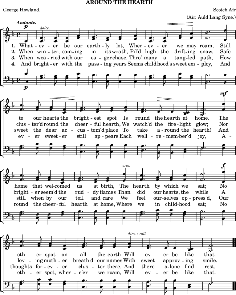 \header { tagline = ##f subtitle = "AROUND THE HEARTH" poet = "George Howland." composer = "Scotch Air" arranger = "(Air: Auld Lang Syne.)" }

\score { << \new ChoirStaff << \override Score.BarNumber #'break-visibility = #'#(#f #f #f)
  \new Staff \relative c' { \key f \major \time 4/4 \partial 4 \tempo \markup \small \italic "Andante."
    c4^\p |
    <f c>4.^\markup \tiny \italic "dolce." q8 q4 <f a> |
    <g e>4. <f d>8 <g e>4 <a e> |
    <f c>4. q8^\< <a f>4 <c f,>\! | <d f,>2. <f d,>4 | %end line 1
    <c f,>4. <a f>8 q4^\< <f c> |
    <g e>4.\! <f d>8 <g e>4 <a e> |
    <f d>4. d8^\> d4\! <c bes> |
    <f a,>2. <d' f,>4^\mf | %end line 2
    <c f,>4. <a f>8 q4 <f c> |
    <g e>4. <f d>8 <g e>4 <d' e,>^\markup \tiny \italic "cres." |
    <c f,>4. <a f>8 q4 <c f,> |
    <d f,>2. <f d,>4^\f | %end line 3
    <c f,>4. <a f>8 <a f>4 <f c> |
    <g e>4. <f d>8 <g e>4 <a e>^\markup \tiny \italic "dim. e rall."
    <f d>4. d8 d4 <c bes> |
    <f a,>2. \bar ".." }
  \addlyrics { \set stanza = #"1. " What -- ev -- er be our earth -- ly lot, Wher -- ev -- er we may roam, Still to our hearts the bright -- est spot Is round the hearth at home. The home that wel -- comed us at birth, The hearth by which we sat; No oth -- er spot on all the earth Will ev -- er be like that. }
  \addlyrics { \set stanza = #"2. " When win -- ter, com -- ing in its wrath, Pil'd high the drift -- ing snow, Safe clus -- ter'd round the cheer -- ful hearth, We watch'd the fire -- light glow; Nor bright -- er seem'd the rud -- dy flames Than did our hearts, the while A lov -- ing moth -- er breath'd our names With sweet ap -- prov -- ing smile. }
  \addlyrics { \set stanza = #"3. " When wea -- ried with our ea -- ger chase, Thro' many a tang -- led path, How sweet the dear ac -- cus -- tom'd place To take a -- round the hearth! And still when by our toil and care We feel our -- selves op -- press'd, Our thoughts for -- ev -- er clus -- ter there. And there a -- lone find rest. }
  \addlyrics { \set stanza = #"4. " And bright -- er with the pass -- ing years Seems child -- hood's sweet em -- ploy, And ev -- er sweet -- er still ap -- pears Each well -- re -- mem -- ber'd joy, A -- round the cheer -- ful hearth at home, Where we in child -- hood sat; No oth -- er spot, wher -- e'er we roam, Will ev -- er be like that. }
  \new Staff \relative c' { \clef bass \key f \major 
    << { c4\p } \\ { c } \\ { \once \override NoteHead.font-size = #-2 c, } >> |
    <f a>4. q8 q4 <f c'> | <c bes'>4. q8 q4 q |
    <f a>4. q8 <f c'>4 <f a> | <bes, bes'>2. q4 | %end line 1
    <f' a>4. <f c'>8 q4 <f a>4 | <c bes'>4. q8 q4 q |
    <d a'>4. <bes bes'>8 q4 <c e> |
    << { f2. } \\ { f } >> <f bes>4 | %end line 2
    <f a>4. <f c>8 q4 <f a> | <c bes'>4. q8 q4 q |
    <f a>4. <f c'>8 q4 <f a> | <bes, bes'>2. q4 | %end line 3
    <f' a>4. <f c'>8 q4 <f a> | <c bes'>4. q8 q4 q |
    <d a'>4. <bes bes'>8 q4 <c e> | << { f2. } \\ { f } >> } >> >>
\layout { indent = #0 }
\midi { \tempo 4 = 88 } }